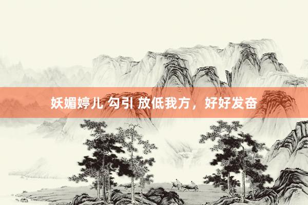 妖媚婷儿 勾引 放低我方，好好发奋
