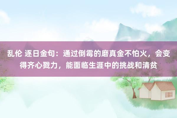 乱伦 逐日金句：通过倒霉的磨真金不怕火，会变得齐心戮力，能面临生涯中的挑战和清贫