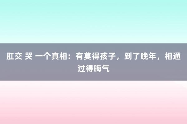 肛交 哭 一个真相：有莫得孩子，到了晚年，相通过得晦气