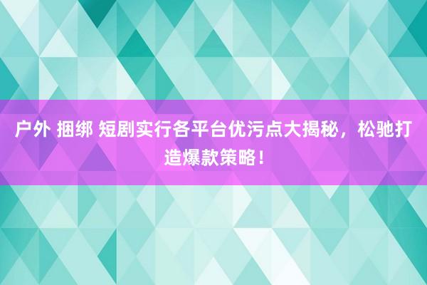 户外 捆绑 短剧实行各平台优污点大揭秘，松驰打造爆款策略！