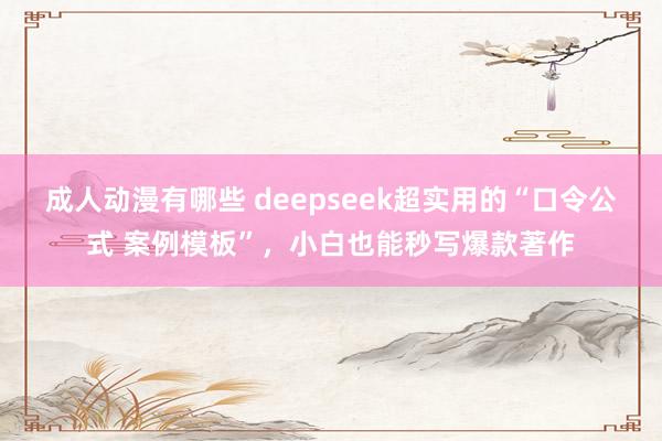 成人动漫有哪些 deepseek超实用的“口令公式 案例模板”，小白也能秒写爆款著作