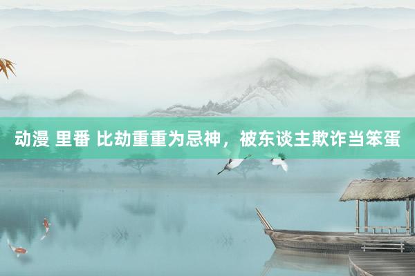动漫 里番 比劫重重为忌神，被东谈主欺诈当笨蛋