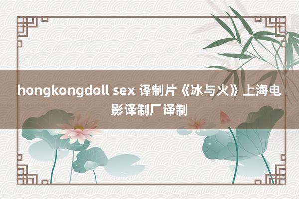 hongkongdoll sex 译制片《冰与火》上海电影译制厂译制